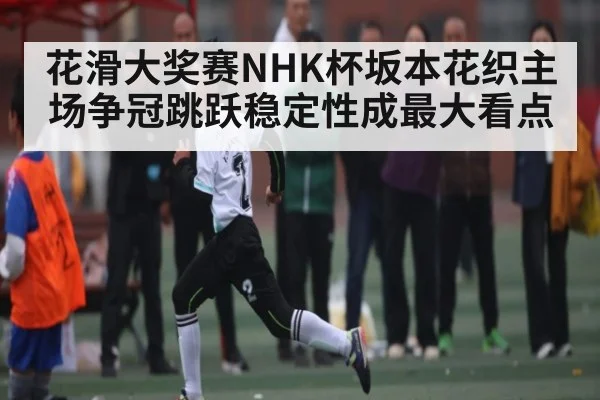 花滑大奖赛NHK杯坂本花织主场争冠跳跃稳定性成最大看点