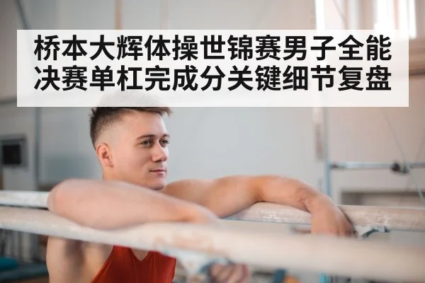 桥本大辉体操世锦赛男子全能决赛单杠完成分关键细节复盘