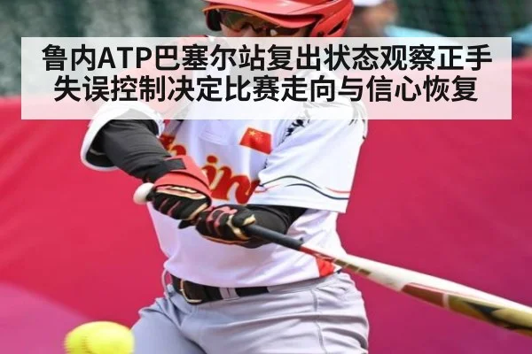 鲁内ATP巴塞尔站复出状态观察正手失误控制决定比赛走向与信心恢复