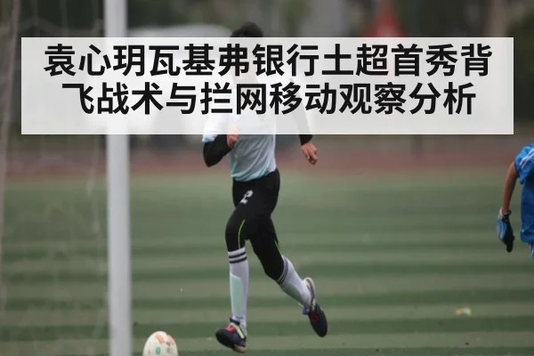 袁心玥瓦基弗银行土超首秀背飞战术与拦网移动观察分析